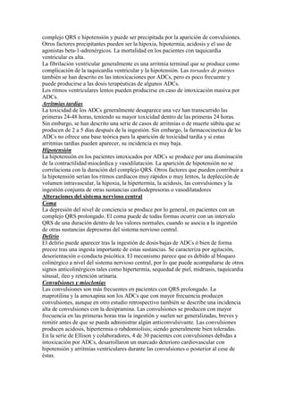 complejo QRS e hipotensión y puede ser precipitada por la aparición de convulsiones.
Otros factores precipitantes pueden ser la hipoxia, hipotermia, acidosis y el uso de
agonistas beta-1-adrenérgicos. La mortalidad en los pacientes con taquicardia
ventricular es alta.
La fibrilación ventricular generalmente es una arritmia terminal que se produce como
complicación de la taquicardia ventricular y la hipotensión. Las torsades de pointes
también se han descrito en las intoxicaciones por ADCs, pero es poco frecuente y
puede producirse a las dosis terapéuticas de algunos ADCs.
Los ritmos ventriculares lentos pueden producirse en caso de intoxicación masiva por
ADCs.
Arritmias tardías
La toxicidad de los ADCs generalmente desaparece una vez han transcurrido las
primeras 24-48 horas, teniendo su mayor toxicidad dentro de las primeras 24 horas.
Sin embargo, se han descrito una serie de casos de arritmias o de muerte súbita que se
producen de 2 a 5 días después de la ingestión. Sin embargo, la farmacocinetica de los
ADCs no ofrece una base teórica para la aparición de toxicidad tardía y si estas
arritmias tardías pueden aparecer, su incidencia es muy baja.
Hipotensión
La hipotensión en los pacientes intoxicados por ADCs se produce por una disminución
de la contractilidad miocárdica y vasodilatación. La aparición de hipotensión no se
correlaciona con la duración del complejo QRS. Otros factores que pueden contribuir a
la hipotensión serían los ritmos cardíacos muy rápidos o muy lentos, la deplección de
volumen intravascular, la hipoxia, la hipertermia, la acidosis, las convulsiones y la
ingestión conjunta de otras sustancias cardiodepresoras o vasodilatadores.
Alteraciones del sistema nervioso central
Coma
La depresión del nivel de conciencia se produce por lo general, en pacientes con un
complejo QRS prolongado. El coma puede de todas formas ocurrir con un intervalo
QRS de una duración dentro de los valores normales, cuando se asocia a la ingestión
de otras sustancias depresoras del sistema nervioso central.
Delirio
El delirio puede aparecer tras la ingestión de dosis bajas de ADCs ó bien de forma
precoz tras una ingesta importante de estas sustancias. Se caracteriza por agitación,
desorientación o conducta psicótica. El mecanismo parece que es debido al bloqueo
colinérgico a nivel del sistema nervioso central, por lo que puede acompañarse de otros
signos anticolinérgicos tales como hipertermia, sequedad de piel, midriasis, taquicardia
sinusal, ileo y retención urinaria.
Convulsiones y mioclonias
Las convulsiones son más frecuentes en pacientes con QRS prolongado. La
maprotilina y la amoxapina son los ADCs que con mayor frecuencia producen
convulsiones, aunque en otro estudio retrospectivo también se describe una incidencia
alta de convulsiones con la desipramina. Las convulsiones se producen con mayor
frecuencia en las primeras horas tras la ingestión y suelen ser generalizadas, breves y
remitir antes de que se pueda administrar algún anticonvulsivante. Las convulsiones
producen acidosis, hipertermia o rabdomiolisis; siendo generalmente bien toleradas.
En la serie de Ellison y colaboradores, 4 de 30 pacientes con convulsiones debidas a
intoxicación por ADCs, desarrollaron un marcado deterioro cardiovascular con
hipotensión y arritmias ventriculares durante las convulsiones o posterior al cese de
éstas.
 