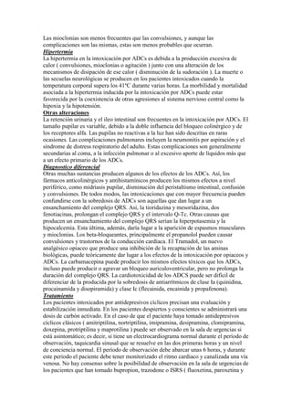 Las mioclonias son menos frecuentes que las convulsiones, y aunque las
complicaciones son las mismas, estas son menos probables que ocurran.
Hipertermia
La hipertermia en la intoxicación por ADCs es debida a la producción excesiva de
calor ( convulsiones, mioclonias o agitación ) junto con una alteración de los
mecanismos de disipación de ese calor ( disminución de la sudoración ). La muerte o
las secuelas neurológicas se producen en los pacientes intoxicados cuando la
temperatura corporal supera los 41ºC durante varias horas. La morbilidad y mortalidad
asociada a la hipertermia inducida por la intoxicación por ADCs puede estar
favorecida por la coexistencia de otras agresiones al sistema nervioso central como la
hipoxia y la hipotensión.
Otras alteraciones
La retención urinaria y el ileo intestinal son frecuentes en la intoxicación por ADCs. El
tamaño pupilar es variable, debido a la doble influencia del bloqueo colinérgico y de
los receptores alfa. Las pupilas no reactivas a la luz han sido descritas en raras
ocasiones. Las complicaciones pulmonares incluyen la neumonitis por aspiración y el
síndrome de distress respiratorio del adulto. Estas complicaciones son generalmente
secundarias al coma, a la infección pulmonar o al excesivo aporte de líquidos más que
a un efecto primario de los ADCs.
Diagnostico diferencial
Otras muchas sustancias producen algunos de los efectos de los ADCs. Así, los
fármacos anticolinérgicos y antihistamínicos producen los mismos efectos a nivel
periférico, como midriasis pupilar, disminución del peristaltismo intestinal, confusión
y convulsiones. De todos modos, las intoxicaciones que con mayor frecuencia pueden
confundirse con la sobredosis de ADCs son aquellas que dan lugar a un
ensanchamiento del complejo QRS. Asi, la tioridazina y mesoridazina, dos
fenotiacinas, prolongan el complejo QRS y el intervalo Q-Tc. Otras causas que
producen un ensanchamiento del complejo QRS serían la hiperpotasemia y la
hipocalcemia. Esta última, además, daría lugar a la aparición de espasmos musculares
y mioclonias. Los beta-bloqueantes, principalmente el propanolol pueden causar
convulsiones y trastornos de la conducción cardíaca. El Tramadol, un nuevo
analgésico opiaceo que produce una inhibición de la recaptación de las aminas
biológicas, puede teóricamente dar lugar a los efectos de la intoxicación por opiaceos y
ADCs. La carbamacepina puede producir los mismos efectos tóxicos que los ADCs,
incluso puede producir o agravar un bloqueo auriculoventricular, pero no prolonga la
duración del complejo QRS. La cardiotoxicidad de los ADCS puede ser difícil de
diferenciar de la producida por la sobredosis de antiarrítmicos de clase Ia (quinidina,
procainamida y disopiramida) y clase Ic (flecainida, encainida y propafenona).
Tratamiento
Los pacientes intoxicados por antidepresivos cíclicos precisan una evaluación y
estabilización inmediata. En los pacientes despiertos y conscientes se administrará una
dosis de carbón activado. En el caso de que el paciente haya tomado antidepresivos
cíclicos clásicos ( amitriptilina, nortriptilina, imipramina, desipramina, clomipramina,
doxepina, protriptilina y maprotilina ) puede ser observado en la sala de urgencias si
está asintomático; es decir, si tiene un electrocardiograma normal durante el período de
observación, taquicardia sinusal que se resuelve en las dos primeras horas y un nivel
de conciencia normal. El período de observación debe abarcar unas 6 horas, y durante
este periodo el paciente debe tener monitorizado el ritmo cardiaco y canalizada una vía
venosa. No hay consenso sobre la posibilidad de observación en la sala de urgencias de
los pacientes que han tomado bupropion, trazodone o ISRS ( fluoxetina, paroxetina y
 