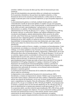sertraline ) debido a la escasez de datos que hay sobre la intoxicación por estas
sustancias.
Antes del alta hospitalaria estos pacientes deben ser evaluados por un psiquiatra.
En los pacientes sintomáticos, hay que hacer una rápida evaluación, y si hay
disminución del nivel de conciencia o hipoventilación, se debe aislar la vía aérea y
ventilar al paciente para evitar la acidosis respiratoria, ya que ésta podría empeorar el
cuadro.
La descontaminación gástrica se realizará, mediante lavado gástrico, estando
contraindicado el jarabe de ipecacuana debido a la rapidez con que estos pacientes
pueden presentar convulsiones y coma. Posteriormente, se administraran de 50 a 100
gr de carbón activado ( aproximadamente 1 gr/kg de peso ); a la vez que
administramos un catártico. Si hay disminución del nivel de conciencia,
administraremos de 25-50 gr de glucosa ( 0.5 a 1 gr/kg ), 2 mg de naloxona y 100 mg
de tiamina, todo por vía intravenosa. Debido a que algunos antidepresivos tienen
circulación enterohepática, además administraremos dosis sucesivas de carbón
activado, cada 4 horas hasta que el paciente despierte. Esto no se administrara en
presencia de ileo o distensión gástrica. La hemodiálisis es ineficaz para aumentar la
eliminación de los ADCs debido a la unión de estos con las proteínas plasmáticas y su
liposolubilidad. La hemoperfusión no tiene estas limitaciones, pero sigue siendo
ineficaz para reducir los efectos tóxicos de los ADCs debido a su gran volumen de
distribución.
Las convulsiones suelen ser breves y simples, y se trataran con benzodiacepinas. Como
frecuentemente son aisladas no es necesaria la utilización de anticonvulsivantes. Sin
embargo, en el estatus epiléptico ( muy frecuente con la amoxapina ) hay que ser más
agresivo para prevenir el desarrollo de acidosis, hipertermia y rabdomiolisis, por lo que
utilizaremos dosis altas de benzodiacepinas ( 30 a 50 mg de diacepan ). Si con esto no
se controlan, algunos autores recomiendan la utilización de un relajante muscular no
despolarizante de acción corta, como el vecuronio, a la vez que se administra un
fármaco anticonvulsivante. La duración de la acción del vecuronio, es
aproximadamente igual al tiempo que tarda en hacer efecto una dosis IV de carga de
fenobarbital (15-20 mg/kg), thiopental (3-5 mg/kg ) o fenitoína (18 mg/kg). Si
disponemos de monitorización electroencefalográfica continua y persisten las
convulsiones, una vez ha desaparecido el efecto de los relajantes musculares, se deben
administrar dosis adicionales de vecuronio, con un fármaco anticonvulsionante
alternativo o anestesia general.
La alcalinización mejora las alteraciones de la conducción cardíaca pero no tiene
efectos sobre las convulsiones.
La hipotensión es otra complicación frecuente de la intoxicación por ADCs.
Inicialmente, se tratará con reposición de volumen. Debido a que la mayoría de los
intoxicados tienen acidosis o alteraciones del ritmo cardíaco e hipotensión, podemos
utilizar una solución de bicarbonato, con la cual, al mismo tiempo alcalinizaríamos el
suero y repondríamos los líquidos. Para ello utilizaremos 1000 ml de una solución de
glucosa al 5% a la que se le añaden de 100 a 150 mEq de NaHCO3. Si la función renal
es normal y el potasio sérico no esta elevado añadiremos de 20 a 40 mEq de ClK. La
dosis de administración se ajustara para mantener un pH aproximado de 7.45 a 7.55.
En un paciente adulto, una dosis inicial de aproximadamente 200 a 300 ml hora, puede
ser adecuada para conseguir estos objetivos. En caso de afectación cardíaca, puede ser
necesaria una monitorización invasiva ( línea arterial, presión venosa central,
cateterización de arteria pulmonar ). Si se precisa tratamiento con agentes
vasopresores, los agentes simpaticomiméticos directos como la norepinefrina son más
 