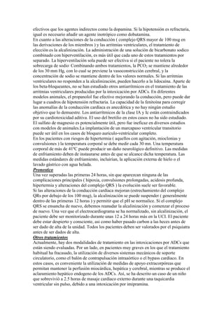 efectivos que los agentes indirectos como la dopamina. Si la hipotensión es refractaria,
igual es necesario añadir un agente inotrópico como dobutamina.
En cuanto a las alteraciones de la conducción ( complejo QRS mayor de 100 msg en
las derivaciones de los miembros ) y las arritmias ventriculares, el tratamiento de
elección es la alcalinización. La administración de una solución de bicarbonato sodico
combinado con hiperventilación, es más útil que cada uno de estos tratamientos por
separado. La hiperventilación sola puede ser efectiva si el paciente no tolera la
sobrecarga de sodio. Combinando ambos tratamientos, la PCO2 se mantiene alrededor
de los 30 mm Hg, con lo cual se previene la vasoconstricción cerebral, y la
concentración de sodio se mantiene dentro de los valores normales. Si las arritmias
ventriculares no responden a la alcalinización, pueden hacerlo a la lidocaína. Aparte de
los beta-bloqueantes, no se han estudiado otros antiarrítmicos en el tratamiento de las
arritmias ventriculares producidas por la intoxicación por ADCs. En diferentes
modelos animales, el propanolol fue efectivo mejorando la conducción, pero puede dar
lugar a cuadros de hipotensión refractaria. La capacidad de la fenitoína para corregir
las anomalías de la conducción cardíaca es anecdótica y no hay ningún estudio
objetivo que lo demuestre. Los antiarrítmicos de la clase IA y Ic están contraindicados
por su cardiotoxicidad aditiva. El uso del bretilio en estos casos no ha sido estudiado.
El sulfato de magnesio es potencialmente útil, pero fue ineficaz en diversos estudios
con modelos de animales.La implantación de un marcapaso ventricular transitorio
puede ser útil en los casos de bloqueo auriculo-ventricular completo.
En los pacientes con riesgos de hipertermia ( aquellos con agitación, mioclonias y
convulsiones ) la temperatura corporal se debe medir cada 30 mn. Una temperatura
corporal de más de 41ºC puede producir un daño neurológico definitivo. Las medidas
de enfriamiento deben de instaurarse antes de que se alcance dicha temperatura. Las
medidas estándares de enfriamiento, incluirían, la aplicación externa de hielo o el
lavado gástrico con agua helada.
Pronostico
Una vez superadas las primeras 24 horas, sin que aparezcan ninguna de las
complicaciones principales ( hipoxia, convulsiones prolongadas, acidosis profunda,
hipertermia y alteraciones del complejo QRS ) la evolución suele ser favorable.
Si las alteraciones de la conducción cardíaca mejoran (estrechamiento del complejo
QRs por debajo de los 100 msg), la alcalinización se puede suspender ( generalmente
dentro de las primeras 12 horas ) y permitir que el pH se normalice. Si el complejo
QRS se ensancha de nuevo, debemos reanudar la alcalinización y comenzar el proceso
de nuevo. Una vez que el electrocardiograma se ha normalizado, sin alcalinización, el
paciente debe ser monitorizado durante unas 12 a 24 horas más en la UCI. El paciente
debe estar despierto y consciente, asi como haber pasado carbon a las heces antes de
ser dado de alta de la unidad. Todos los pacientes deben ser valorados por el psiquiatra
antes de ser dados de alta.
Otros tratamientos
Actualmente, hay dos modalidades de tratamiento en las intoxicaciones por ADCs que
están siendo evaluadas. Por un lado, en pacientes muy graves en los que el tratamiento
habitual ha fracasado, la utilización de diversos sistemas mecánicos de soporte
circulatorio, como el balón de contrapulsación intraaórtico o el bypass cardíaco. En
estos casos, es conveniente la utilización de medidas de apoyo extracorpóreas que
permitan mantener la perfusión miocárdica, hepática y cerebral, mientras se produce el
aclaramiento hepático endogeno de los ADCs. Así, se ha descrito un caso de un niño
que sobrevivió a 2.5 horas de masaje cardiaco externo durante una taquicardia
ventricular sin pulso, debido a una intoxicación por imipramina.
 