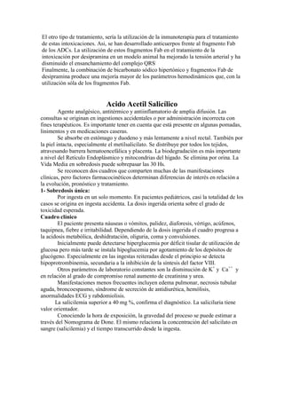 El otro tipo de tratamiento, sería la utilización de la inmunoterapia para el tratamiento
de estas intoxicaciones. Asi, se han desarrollado anticuerpos frente al fragmento Fab
de los ADCs. La utilización de estos fragmentos Fab en el tratamiento de la
intoxicación por desipramina en un modelo animal ha mejorado la tensión arterial y ha
disminuido el ensanchamiento del complejo QRS.
Finalmente, la combinación de bicarbonato sódico hipertónico y fragmentos Fab de
desipramina produce una mejoría mayor de los parámetros hemodinámicos que, con la
utilización sóla de los fragmentos Fab.


                             Acido Acetil Salicílico
         Agente analgésico, antitérmico y antiinflamatorio de amplia difusión. Las
consultas se originan en ingestiones accidentales o por administración incorrecta con
fines terapéuticos. Es importante tener en cuenta que está presente en algunas pomadas,
linimentos y en medicaciones caseras.
         Se absorbe en estómago y duodeno y más lentamente a nivel rectal. También por
la piel intacta, especialmente el metilsalicilato. Se distribuye por todos los tejidos,
atravesando barrera hematoencefálica y placenta. La biodegradación es más importante
a nivel del Retículo Endoplásmico y mitocondrias del hígado. Se elimina por orina. La
Vida Media en sobredosis puede sobrepasar las 30 Hs.
         Se reconocen dos cuadros que comparten muchas de las manifestaciones
clínicas, pero factores farmacocinéticos determinan diferencias de interés en relación a
la evolución, pronóstico y tratamiento.
1- Sobredosis única:
         Por ingesta en un solo momento. En pacientes pediátricos, casi la totalidad de los
casos se origina en ingesta accidenta. La dosis ingerida orienta sobre el grado de
toxicidad esperada.
Cuadro clínico
         El paciente presenta náuseas o vómitos, palidez, diaforesis, vértigo, acúfenos,
taquipnea, fiebre e irritabilidad. Dependiendo de la dosis ingerida el cuadro progresa a
la acidosis metabólica, deshidratación, oliguria, coma y convulsiones.
         Inicialmente puede detectarse hiperglucemia por déficit tisular de utilización de
glucosa pero más tarde se instala hipoglucemia por agotamiento de los depósitos de
glucógeno. Especialmente en las ingestas reiteradas desde el principio se detecta
hipoprotrombinemia, secundaria a la inhibición de la síntesis del factor VIII.
         Otros parámetros de laboratorio constantes son la disminución de K+ y Ca++ y
en relación al grado de compromiso renal aumento de creatinina y urea.
         Manifestaciones menos frecuentes incluyen edema pulmonar, necrosis tubular
aguda, broncoespasmo, síndrome de secreción de antidiurética, hemólisis,
anormalidades ECG y rabdomiolisis.
       La salicilemia superior a 40 mg %, confirma el diagnóstico. La saliciluria tiene
valor orientador.
         Conociendo la hora de exposición, la gravedad del proceso se puede estimar a
través del Nomograma de Done. El mismo relaciona la concentración del salicilato en
sangre (salicilemia) y el tiempo transcurrido desde la ingesta.
 