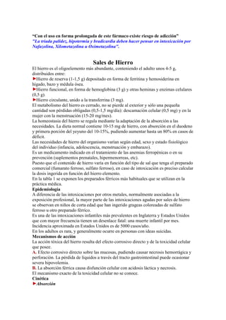 “Con el uso en forma prolongada de este fármaco existe riesgo de adicción”
"La triada palidez, hipotermia y bradicardia deben hacer pensar en intoxicación por
Nafazolina, Xilometazolina u Oximetazolina".


                                 Sales de Hierro
El hierro es el oligoelemento más abundante, conteniendo el adulto unos 4-5 g,
distribuidos entre:
   Hierro de reserva (1-1,5 g) depositado en forma de ferritina y hemosiderina en
hígado, bazo y médula ósea.
   Hierro funcional, en forma de hemoglobina (3 g) y otras heminas y enzimas celulares
(0,5 g).
   Hierro circulante, unido a la transferrina (3 mg).
El metabolismo del hierro es cerrado, no se pierde al exterior y sólo una pequeña
cantidad son pérdidas obligadas (0,5-1,5 mg/día): descamación celular (0,5 mg) y en la
mujer con la menstruación (15-20 mg/mes).
La homeostasia del hierro se regula mediante la adaptación de la absorción a las
necesidades. La dieta normal contiene 10-15 mg de hierro, con absorción en el duodeno
y primera porción del yeyuno del 10-15%, pudiendo aumentar hasta un 80% en casos de
déficit.
Las necesidades de hierro del organismo varían según edad, sexo y estado fisiológico
del individuo (infancia, adolescencia, menstruación y embarazo).
Es un medicamento indicado en el tratamiento de las anemias ferropénicas o en su
prevención (suplementos prenatales, hipermenorreas, etc).
Puesto que el contenido de hierro varía en función del tipo de sal que tenga el preparado
comercial (fumarato ferroso, sulfato ferroso), en caso de intoxicación es preciso calcular
la dosis ingerida en función del hierro elemento.
En la tabla 1 se exponen los preparados férricos más habituales que se utilizan en la
práctica médica.
Epidemiología
A diferencia de las intoxicaciones por otros metales, normalmente asociadas a la
exposición profesional, la mayor parte de las intoxicaciones agudas por sales de hierro
se observan en niños de corta edad que han ingerido grageas coloreadas de sulfato
ferroso u otro preparado férrico.
Es una de las intoxicaciones infantiles más prevalentes en Inglaterra y Estados Unidos
que con mayor frecuencia tienen un desenlace fatal: una muerte infantil por mes.
Incidencia aproximada en Estados Unidos es de 5000 casos/año.
En los adultos es rara, y generalmente ocurre en personas con ideas suicidas.
Mecanismos de acción
La acción tóxica del hierro resulta del efecto corrosivo directo y de la toxicidad celular
que posee.
A. Efecto corrosivo directo sobre las mucosas, pudiendo causar necrosis hemorrágica y
perforación. La pérdida de líquidos a través del tracto gastrointestinal puede ocasionar
severa hipovolemia.
B. La absorción férrica causa disfunción celular con acidosis láctica y necrosis.
El mecanismo exacto de la toxicidad celular no se conoce.
Cinética
   Absorción
 