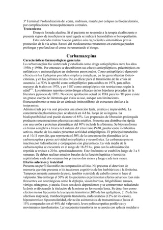 3ª Terminal: Profundización del coma, midriasis, muerte por colapso cardiocirculatorio,
por complicaciones broncopulmonares o renales.
Tratamiento
       Diuresis forzada alcalina. Si el paciente no responde a la terapia alcalinizante o
presenta signos de insuficiencia renal aguda se indicará hemodiálisis o hemoperfusión.
       Está indicado realizar lavado gástrico aún en pacientes sintomáticos previa
protección de la vía aérea. Restos del medicamento remanentes en estómago pueden
prolongar y profundizar el coma incrementando el riesgo.

                                 Carbamazepina
Características farmacológicas generales
La carbamazepina fue sintetizada y estudiada como droga antiepiléptica entre los años
1950s y 1960s. Por entonces se describieron sus efectos antiepilépticos, psicotrópicos en
epilépticos y antineurálgicos en síndromes paroximales. Como antiepiléptico demostró
eficacia en las Epilepsias parciales simples y complejas, en las generalizadas tónico-
clónicas, y en los patrones mixtos. No es eficaz para el tratamiento de las crisis de
ausencia. La FDA la aprobó como antiepiléptico para adultos en 1974, para niños
mayores de 6 años en 1978, y en 1987 como antiepiléptico sin restricciones según la
edad(45). Los primeros reportes como drogas eficaces en los bipolares proceden de la
literatura japonesa de 1971. No existe aprobación actual de FDA para los TB pero existe
un grueso cuerpo de literatura que avala su uso, aunque con limitaciones.
Estructuralmente se trata de un derivado iminostilbeno de estructura similar a la
imipramina.
Administrada por vía oral presenta una absorción lenta, errática e imprevisible. La
concentración plasmática pico se alcanza en 4-8 hs. luego de su ingesta. La
biodisponibilidad oral puede alcanzar el 85%. Los preparados de liberación prolongada
producen concentraciones plasmáticas más estables. Presenta una distribución rápida
con una unión a proteínas plasmáticas del 80% incluida la albúmina. Se biotransforma
en forma completa a través del sistema del citocromo P450, produciendo metabolitos
activos, mucho de los cuales presentan actividad antiepiléptica. El principal metabolito
es el 10,11 epoxido, que representa el 50% de la concentración plasmática de la
carbamazepina y posee actividad antiepiléptica y neurotóxica. La carbamazepina se
inactiva por hidroxilación y conjugación con glucurónico. La vida media de la
carbamazepina se encuentra en el rango de 18-55 hs., pero con la administración
repetida se reduce a 20 hs. aproximadamente. Este fenómeno se estabiliza luego de 3 a 5
semanas. Se deben realizar estudios basales de la función hepática y hemática
repitiéndose cada dos semanas los primeros dos meses y luego cada tres meses.
Efectos adversos y toxicidad
Presenta un perfil favorable en comparación al litio. No presenta el deterioro de
memoria que éste presenta o los trastornos cognitivos de los barbitúricos o la fenitoína.
Tampoco presenta aumento de peso, temblor o pérdida de cabello como lo hace el
valproato. Sin embargo el 50% de los pacientes experimentan efectos adversos. Los más
frecuentes son neurológicos como la diplopía, visión borrosa, fatigabilidad, nausea,
vértigo, nistagmus, y ataxia. Estos son dosis dependientes y se contrarrestan reduciendo
la dosis o efectuando la titulación de la misma en forma más lenta. Se describen como
efectos menos frecuentes la leucopenia transitoria (10% de los epilépticos, 2.1% de los
afectivos mayores), trombocitopenia transitoria, rash cutáneos (12% de los casos),
hiponatremia e hipoosmolaridad, elevación asintomática de transaminasas ( hasta el
15% comparado con el 44% del valproato), leves polineuropatías periféricas y
movimientos involuntarios. La leucopenia transitoria no se asocia con aplasia medular o
 