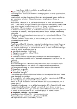 •           Metabolismo: Acidosis metabólica severa, hipoglicemia.
       Período tardío (2 a 6 semanas):
    Estenosis pilórica, obstrucción intestinal e infarto gangrenoso del tracto gastrointestinal.
    Diagnóstico
    La sospecha de intoxicación aguda por hierro debe ser confirmada lo antes posible, ya
    que cuanto antes se instaure el tratamiento, menos complicaciones clínicas se
    observarán.
    Método ideal : Medición de las concentraciones séricas de hierro (valores normales
    hasta 150 µg/100 ml), siempre y cuando se obtenga una muestra de sangre antes de las 4
    horas posteriores a la sobredosis (transcurrido este tiempo, su cuantificación no es
    fiable, ya que el hierro desaparece del plasma, y se fija a los tejidos).
    El diagnóstico se basa, por tanto, en una historia de exposición al tóxico acompañada de
    la presencia de síntomas y signos guía como vómitos, diarrea , letargia, hipotensión y
    taquicardia.
    El indicador más sensible de ingesta importante son los vómitos (sensibilidad del 94% y
    especificidad del 25%).
    La diarrea, sobretodo sanguinolenta, es menos sensible pero más específica como
    indicador de ingesta severa.
    Gravedad
    Ante la imposibilidad de determinar concentraciones de hierro o superado el tiempo de
    4 horas desde la ingesta, la coexistencia de más de uno de los datos siguientes indica
    casi con toda seguridad que las concentraciones séricas de hierro están o han estado por
    encima de 300 µg/100 ml (o 54 µmol/l):
    a- Leucocitosis superior a 15.000 /mm3.
    b- Hiperglicemia superior a 150 mg/100 ml.
    c- Vómitos y diarrea.
    d- Radiografía simple de abdomen positiva (presencia de pastillas radioopacas).
    Suele existir buena correlación entre la analítica toxicológica y el estado clínico de los
    pacientes.
    Tratamiento
    A nivel extrahospitalario o durante el transporte sanitario, no se recomienda iniciar
    ninguna terapia específica sino atender sólo al estado de las constantes vitales y a
    efectuar en caso necesario un tratamiento sintomático (anticonvulsivantes, etc).
       Tratamiento inespecífico
    Medidas generales de apoyo.
       Tratamiento específico
    La inducción de la emésis (jarabe de ipecacuana) y el lavado gástrico son útiles hasta 4
    horas después de la sobredosis.
    El lavado gástrico debe realizarse en todo paciente que haya ingerido más de 10-20 mg
    de hierro/Kg de peso o presente manifestaciones clínicas.
    Añadir 50 mEq de bicarbonato sódico 1 M por cada litro de líquido empleado para el
    lavado gástrico.
    Finalizado el lavado, dejar 100 ml de bicarbonato sódico al 5% (5 g en 100 ml de agua)
    -la alcalinización del estómago induce la conversión de hierro ferroso en sales no
    solubles de carbonato ferroso, que se absorbe con más dificultad que el hierro ferroso-.
    El empleo de carbón activado no está aconsejado, ya que no absorbe el hierro.
       Tratamiento antidótico: Desferoxamina
    La quelación abarca al hierro libre y al unido a transferrina.
    Para ser eficaz debe administrarse en las primeras 12-16 h.
    100 mg de desferoxamina quelan 8,5 mg de hierro.
 