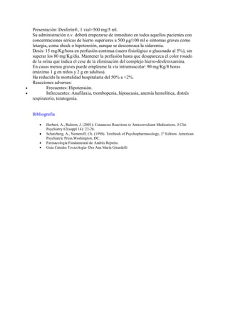 Presentación: Desferín®, 1 vial=500 mg/5 ml.
    Su administración e.v. deberá empezarse de inmediato en todos aquellos pacientes con
    concentraciones séricas de hierro superiores a 500 µg/100 ml o síntomas graves como
    letargia, coma shock o hipotensión, aunque se desconozca la sideremia.
    Dosis: 15 mg/Kg/hora en perfusión continua (suero fisiológico o glucosado al 5%), sin
    superar los 80 mg/Kg/dia. Mantener la perfusión hasta que desaparezca el color rosado
    de la orina que indica el cese de la eliminación del complejo hierro-desferoxamina.
    En casos menos graves puede emplearse la vía intramuscular: 90 mg/Kg/8 horas
    (máximo 1 g en niños y 2 g en adultos).
    Ha reducido la mortalidad hospitalaria del 50% a <2%.
    Reacciones adversas:
•           Frecuentes: Hipotensión.
•           Infrecuentes: Anafilaxia, trombopenia, hipoacusia, anemia hemolítica, distrés
    respiratorio, teratogenia.


    Bibliografia

       •   Herbert, A., Ralston, J. (2001): Cutaneous Reactions to Anticonvulsant Medications. J Clin
           Psychiatry 62(suppl 14): 22-26.
       •   Schatzberg, A., Nemeroff, Ch. (1998). Textbook of Psychopharmacology, 2° Edition. American
           Psychiatric Press,Washington, DC.
       •   Farmacología Fundamental de Andrés Repetto.
       •   Guía Cátedra Toxicología- Dra Ana María Girardelli
 