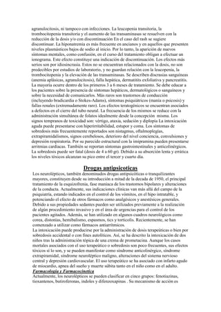 agranulocitosis, ni tampoco con infecciones. La leucopenia transitoria, la
trombocitopenia transitoria y el aumento de las transaminasas se resuelven con la
reducción de la dosis y/o con discontinuación En el caso del rash se sugiere
discontinuar. La hiponatremia es más frecuente en ancianos y en aquellos que presenten
niveles plasmásticos bajos de sodio al inicio. Por lo tanto, la aparición de nuevos
síntomas mentales, como confusión, en el curso del tratamiento obligan a efectuar un
ionograma. Este efecto constituye una indicación de discontinuación. Los efectos más
serios son por idiosincrasia. Estos no se encuentran relacionados con la dosis, no son
predecibles por estudios de laboratorio, y no guardan relación con la leucopenia, la
trombocitopenia y la elevación de las transaminasas. Se describen discrasias sanguíneas
(anemia aplásicas, agranulocitosis), falla hepática, dermatitits exfoliativa y pancreatitis.
La mayoría ocurre dentro de los primeros 3 a 6 meses de tratamiento. Se debe educar a
los pacientes sobre la presencia de síntomas hepáticos, dermatológicos o sanguíneos y
sobre la necesidad de comunicarlos. Más raros son trastornos de conducción
(incluyendo bradicardia o Stokes-Adams), síntomas psiquiátricos (manía o psicosis) y
fallas renales (extremadamente raro). Los efectos teratogénicos se encuentran asociados
a defectos en el cierre del tubo neural. La frecuencia de los mismos se reduce con la
administración simultánea de folatos idealmente desde la concepción misma. Los
signos tempranos de toxicidad son: vértigo, ataxia, sedación y diplopía La intoxicación
aguda puede presentarse con hiperirritabilidad, estupor y coma. Los síntomas de
sobredosis más frecuentemente reportados son nistagmus, oftalmoplegías,
extrapiramidalismos, signos cerebelosos, deterioro del nivel conciencia, convulsiones y
depresión respiratoria. Por su parecido estructural con la imipramina pueden presentarse
arritmias cardíacas. También se reportan síntomas gastrointestinales y anticolinérgicos.
La sobredosis puede ser fatal (dosis de 4 a 60 gr). Debido a su absorción lenta y errática
los niveles tóxicos alcanzan su pico entre el tercer y cuarto día.

                              Drogas antipsicoticas
Los neurolépticos, también denominados drogas antipsicóticas o tranquilizantes
mayores, constituyen desde su introducción a mitad de la decada de 1950, el principal
tratamiento de la esquizofrenia, fase maniaca de los trastornos bipolares y alteraciones
de la conducta. Actualmente, sus indicaciones clínicas van más allá del campo de la
psiquiatría, estando indicados en el control de los vómitos, en el hipo intratable, y
potenciando el efecto de otros fármacos como analgésicos y anestésicos generales.
Debido a sus propiedades sedantes pueden ser utilizados previamente a la realización
de algún procedimiento invasivo y en el área de urgencias para el control de los
pacientes agitados. Además, se han utilizado en algunos cuadros neurológicos como
corea, distonías, hemibalismo, espasmos, tics y torticolis. Recientemente, se han
comenzado a utilizar como fármacos antiarrítmicos.
La intoxicación puede producirse por la administración de dosis terapeúticas o bien por
sobredosis accidental o con fines autolíticos. Así, se ha descrito la intoxicación de dos
niños tras la administración tópica de una crema de prometacina. Aunque los casos
mortales asociados con el uso terapeútico o sobredosis son poco frecuentes, sus efectos
tóxicos sí lo son, y se pueden manifestar como síndrome anticolinérgico, síndrome
extrapiramidal, síndrome neuroléptico maligno, alteraciones del sistema nervioso
central y depresión cardiovascular. El uso terapeútico se ha asociado con infarto agudo
de miocardio, apnea del sueño y muerte súbita tanto en el niño como en el adulto.
Farmacologia y Farmacocinetica
Actualmente, los neurolépticos se pueden clasificar en cinco grupos: fenotiazinas,
tioxantenos, butiroferonas, indoles y difenzoxapinas . Su mecanismo de acción es
 