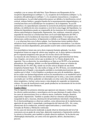 complejo y no se conoce del todo bien. Estos fármacos son bloqueantes de los
receptores dopaminérgicos (subtipos 1 y 2), receptores de la histamina (subtipos 1 y 2),
receptores alfa-adrenérgicos (subtipos 1 y 2), receptores muscarínicos y receptores
serotoninérgicos. La actividad antipsicótica parece ser debida a la interferencia a nivel
cortical, sistema limbico y ganglios basales de la neurotransmisión dopaminérgica y se
correlaciona bien con la afinidad por los receptores-2 de la dopamina. Su acción
antiemética y la capacidad para aumentar la secreción de prolactina también parece ser
debidas a la inhibición de estos receptores a nivel de la zona trigger del hipotálamo. La
disfunción hipotalámica puede ser responsable de los trastornos de la temperatura. Los
efectos anticolinérgicos (taquicardia, hipotensión, ileo, midriasis, retención urinaria,
sequedad de mucosas) se correlacionan bien con la actividad depresora del SNC e
inversamente con la incidencia de reacciones extrapiramidales. Con respecto a las
alteraciones cardiovasculares, la hipotensión es debido a un bloqueo adrenérgico alfa-
1, y se relaciona bien con el efecto sedante. Las fenotiacinas tienen también efecto
anestésico local, antiarrítmico quinidinlike y son depresores miocárdicos. Los efectos
cardiacos son dosis-dependientes, pero pueden ocurrir tanto a dosis terapeúticas como
tóxicas.
Los neurolépticos tienen una curva dosis respuesta bastante aplanada. Las dosis
terapéuticas tienen un rango de valores muy amplios; así, la dosis óptima se determina
por la respuesta terapéutica más que por los niveles séricos del fármaco.
La mayoría de estos fármacos se absorben desde el tracto gastrointestinal de forma
muy irregular, con un pico sérico que se produce de 2 a 4 horas después de la
ingestión. Tras su absorción, los neurolépticos se fijan en un 90-99% a las proteinas
plasmáticas. Sin embargo, debido a su alta liposolubilidad, tienen un volumen de
distribución de 10 a 40 L/Kg, siendo sus niveles séricos después de una dosis
terapéutica bastante bajos. Su vida media es larga, de 20 a 40 horas, son metabolizados
lentamente por el hígado y una pequeña cantidad es excretada practicamente sin
cambios por el riñon. A nivel hepático se producen una serie de metabolitos, algunos
de los cuales son farmacológicamente activos (la mesodirazina es un metabolito activo
de la tioridazina). Estos metabolitos son eliminados por la orina, y una cierta cantidad
excretados por via biliar; pudiendo ser detectados en orina varios días después de una
dosis terapéutica e incluso varios meses o más después de suspender un tratamiento
crónico. En caso de insuficiencia renal, puede producirse un incremento de los niveles
y de la toxicidad de estos fármacos.
Cuadro Clinico
Tras la ingestión los primeros síntomas que aparecen son náuseas y vómitos. Aunque,
los efectos cardiovasculares y neurológicos son los que dominan el cuadro clínico. En
los casos de intoxicaciones leves se observa ataxia, confusión, letargia, disartria,
taquicardia e hipotensión. También se pueden observar síntomas anticolinérgicos
(sequedad de piel y mucosas, disminución del peristaltismo intestinal) e hiperrreflexia.
En el electrocardiograma se observan cambios, como alteraciones de la repolarización,
aparición de una onda U ensanchada y prolongación del intervalo QTc. Asi, como,
alteraciones de la conducción, arritmias supraventriculares y ventriculares como
Torsades de Pointes y fibrilación ventricular.
En los casos de intoxicación moderada se puede observar disminución del nivel de
conciencia con un grado de coma bajo, depresión respiratoria e hipotensión sistólica.
La miosis es frecuente, pero también se puede observar midriasis. Se ha decrito una
oftalmoplejía internuclear, así como crisis de agitación, delirio, alucinaciones y
psicosis.
 