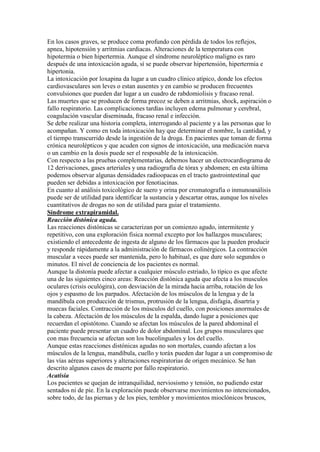 En los casos graves, se produce coma profundo con pérdida de todos los reflejos,
apnea, hipotensión y arritmias cardiacas. Alteraciones de la temperatura con
hipotermia o bien hipertermia. Aunque el síndrome neuroléptico maligno es raro
después de una intoxicación aguda, sí se puede observar hipertensión, hipertermia e
hipertonia.
La intoxicación por loxapina da lugar a un cuadro clínico atípico, donde los efectos
cardiovasculares son leves o estan ausentes y en cambio se producen frecuentes
convulsiones que pueden dar lugar a un cuadro de rabdomiolisis y fracaso renal.
Las muertes que se producen de forma precoz se deben a arritmias, shock, aspiración o
fallo respiratorio. Las complicaciones tardías incluyen edema pulmonar y cerebral,
coagulación vascular diseminada, fracaso renal e infección.
Se debe realizar una historia completa, interrogando al paciente y a las personas que lo
acompañan. Y como en toda intoxicación hay que determinar el nombre, la cantidad, y
el tiempo transcurrido desde la ingestión de la droga. En pacientes que toman de forma
crónica neurolépticos y que acuden con signos de intoxicación, una medicación nueva
o un cambio en la dosis puede ser el resposable de la intoxicación.
Con respecto a las pruebas complementarias, debemos hacer un electrocardiograma de
12 derivaciones, gases arteriales y una radiografía de tórax y abdomen; en esta última
podemos observar algunas densidades radioopacas en el tracto gastrointestinal que
pueden ser debidas a intoxicación por fenotiacinas.
En cuanto al análisis toxicológico de suero y orina por cromatografía o inmunoanálisis
puede ser de utilidad para identificar la sustancia y descartar otras, aunque los niveles
cuantitativos de drogas no son de utilidad para guiar el tratamiento.
Síndrome extrapiramidal.
Reacción distónica aguda.
Las reacciones distónicas se caracterizan por un comienzo agudo, intermitente y
repetitivo, con una exploración fisica normal excepto por los hallazgos musculares;
existiendo el antecedente de ingesta de alguno de los fármacos que la pueden producir
y responde rápidamente a la administración de fármacos colinérgicos. La contracción
muscular a veces puede ser mantenida, pero lo habitual, es que dure solo segundos o
minutos. El nivel de conciencia de los pacientes es normal.
Aunque la distonía puede afectar a cualquier músculo estriado, lo típico es que afecte
una de las siguientes cinco areas: Reacción distónica aguda que afecta a los musculos
oculares (crisis oculógira), con desviación de la mirada hacia arriba, rotación de los
ojos y espasmo de los parpados. Afectación de los músculos de la lengua y de la
mandíbula con producción de trismus, protrusión de la lengua, disfagia, disartria y
muecas faciales. Contracción de los músculos del cuello, con posiciones anormales de
la cabeza. Afectación de los músculos de la espalda, dando lugar a posiciones que
recuerdan el opistótono. Cuando se afectan los músculos de la pared abdominal el
paciente puede presentar un cuadro de dolor abdominal. Los grupos musculares que
con mas frecuencia se afectan son los bucolinguales y los del cuello.
Aunque estas reacciones distónicas agudas no son mortales, cuando afectan a los
músculos de la lengua, mandíbula, cuello y toráx pueden dar lugar a un compromiso de
las vías aéreas superiores y alteraciones respiratorias de origen mecánico. Se han
descrito algunos casos de muerte por fallo respiratorio.
Acatisia
Los pacientes se quejan de intranquilidad, nerviosismo y tensión, no pudiendo estar
sentados ni de pie. En la exploración puede observarse movimientos no intencionados,
sobre todo, de las piernas y de los pies, temblor y movimientos mioclónicos bruscos,
 