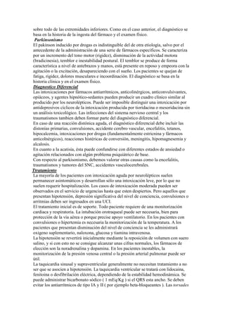 sobre todo de las extremidades inferiores. Como en el caso anterior, el diagnóstico se
basa en la historia de la ingesta del fármaco y el examen físico.
 Parkinsonismo
El pakinson inducido por drogas es indistinguible del de otra etiología, salvo por el
antecedente de la administración de una serie de fármacos específicos. Se caracteriza
por un incremento del tono motor (rigidez), disminución de la actividad motora
(bradicinesia), temblor e inestabilidad postural. El temblor se produce de forma
característica a nivel de antebrazos y manos, está presente en reposo y empeora con la
agitación o la excitación, desapareciendo con el sueño. Los pacientes se quejan de
fatiga, rigidez, dolores musculares e incoordinación. El diagnóstico se basa en la
historia clínica y en el examen físico.
Diagnostico Diferencial
Las intoxicaciones por fármacos antiarrítmicos, anticolinérgicos, anticonvulsivantes,
opiáceos, y agentes hipnótico-sedantes pueden producir un cuadro clínico similar al
producido por los neurolépticos. Puede ser imposible distinguir una intoxicación por
antidepresivos cíclicos de la intoxicación producida por tioridacina o mesoridacina sin
un análisis toxicológico. Las infecciones del sistema nervioso central y los
traumatismos tambien deben formar parte del diagnóstico diferencial.
En caso de una reacción distónica aguda, el diagnóstico diferencial debe incluir las
distonías primarias, convulsiones, accidente cerebro vascular, encefalitis, tetanos,
hipocalcemia, intoxicaciones por drogas (fundamentalmente estricnina y fármacos
anticolnérgicos), reacciones histéricas de conversión, meningitis, hipomagnesemia y
alcalosis.
En cuanto a la acatisia, ésta puede confundirse con diferentes estados de ansiedad o
agitación relacionados con algún problema psiquiátrico de base.
Con respecto al parkisonismo, debemos valorar otras causas como la encefalitis,
traumatismos y tumores del SNC, accidentes vasculocerebrales.
Ttratamiento
La mayoría de los pacientes con intoxicación aguda por neurolépticos suelen
permanecer asintomáticos y desarrollan sólo una intoxicación leve, por lo que no
suelen requerir hospitalización. Los casos de intoxicación moderada pueden ser
observados en el servicio de urgencias hasta que esten despiertos. Pero aquellos que
presentan hipotensión, depresión significativa del nivel de conciencia, convulsiones o
arritmias deben ser ingresados en una UCI.
El tratamiento inicial es de soporte. Todo paciente requiere de una monitorización
cardiaca y respiratoria. La intubación orotraqueal puede ser necesaria, bien para
protección de la vía aérea o porque precise apoyo ventilatorio. En los pacientes con
convulsiones o hipertemia es necesaria la monitorización de la temperatura. A los
pacientes que presentan disminución del nivel de conciencia se les administrará
oxigeno suplementario, naloxona, glucosa y tiamina intravenosa.
La hipotensión se revertirá inicialmente mediante la reposición de volumen con suero
salino, y si con esto no se consigue alcanzar unas cifras normales, los fármacos de
elección son la noradrenalina y dopamina. En los pacientes inestables, la
monitorización de la presión venosa central o la presión arterial pulmonar puede ser
útil.
La taquicardia sinusal y supraventricular generalmente no necesitan tratamiento a no
ser que se asocien a hipotensión. La taquicardia ventricular se tratará con lidocaina,
fenitoina o desfibrilación eléctrica, dependiendo de la estabilidad hemodinámica. Se
puede administrar bicarbonato sódico ( 1 mEq/Kg ) si el QRS esta ancho. Se deben
evitar los antiarrítmicos de tipo IA y II ( por ejemplo beta-bloqueantes ). Las torsades
 