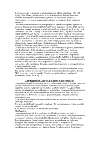 de pointes pueden responder a la administración de sulfato magnésico ( 50 a 100
mg/Kg IV en 1 hora ) o aumentando la frecuencia cardiaca. Las bradiarritmias
asociadas a compromiso hemodinámico pueden ser tratadas con atropina o
isoproterenol, y el bloqueo cardiaco completo con la colocación de un marcapaso
transitorio.
Las convulsiones se tratarán con dosis progresivas de benzodiacepinas, seguidas de
una dosis de carga de fenitoína (18 mg/Kg IV a una frecuencia maxima de 50 mg/mn).
En ocasiones, puede ser necesario añadir al tratamiento un barbitúrico de acción corta
(amobarbital, de 10 a 15 mg/kg IV a una dosis máxima de 100 mg/mn) o de acción
larga ( fenobarbital, 20 mg/Kg IV a una dosis máxima de 30 mg/mn ). En los casos de
convulsiones refractarias al tratamiento, como puede ocurrir en las intoxicaciones por
loxapina, puede ser necesaria la utilización de un relajante muscular no despolarizante
como el pancuronio o el vecuronio, para evitar complicaciones como hipertemia y
rabdomiolisis. La diuresis forzada y la alcalinización de la orina puede ser útil para
prevenir el fallo renal en pacientes con rabdomiolisis.
Después de la estabilización, es importante la descontaminación gástrica, mediante los
metodos habituales de lavado gástrico y carbón activado. Debido al riesgo de
aspiración en pacientes que pueden sufrir disminución del nivel de conciencia,
convulsiones o reacciones distónicas agudas y que las fenotiacinas son potentes
antieméticos, el jarabe de ipecacuana esta contraindicado. Debido a la disminución de
la motilidad gastrointestinal secundario a la intoxicación, la descontaminación gástrica
puede ser útil incluso varias horas despues de la ingestión.
Con respecto a las medidas de depuración extrarenal, la diálisis y la hemoperfusión no
se han mostrado efectivas.
Las alteraciones del sistema extrapiramidal se tratarán con difenhidramina IV a dosis
de 2 mg/Kg hasta un máximo de 50 mg. Este tratamiento deberá mantenerse durante
24-72 horas para evitar las recaidas. Tambien se puede utilizar el mesilato de
benzotropina a dosis de 10 mg IV.

             Antidepresivos Cíclicos y Nuevos Antidepresivos.
Los antidepresivos cíclicos constituyen, tras las benzodiacepinas, la segunda causa más
frecuente de intoxicación medicamentosa en nuestro medio, y la que con mayor
frecuencia requiere ingreso en una Unidad de Cuidados Intensivos. A pesar de la
reciente introducción de los antidepresivos no tricíclicos (trazodone,fluoxetina etc), los
antidepresivos tricíclicos siguen siendo los medicamentos más prescritos para el
tratamiento de la depresión. Las causas que contribuyen a este gran número de
intoxicaciones son:
1- La amplia disponibilidad de estos medicamentos por pacientes depresivos con un
alto riesgo de suicidio.
2-La gravedad de los efectos cardiovasculares y del sistema nervioso central asociado
con este tipo de intoxicación.
3- La limitada eficacia de los tratamientos disponibles.
Clasificacion
Los antidepresivos tricíclicos pueden ser clasificados en aminas terciarias y
secundarias. Las aminas terciarias son desmetiladas in vivo a su correspondiente amina
secundaria, y varios de estos metabolitos (desipramina, nortriptilina ) también están
disponibles para uso clínico. A dosis terapéutica, los antidepresivos cíclicos se
distinguen unos de otros por su capacidad para inhibir la recaptación de
neurotransmisores (norepinefrina, dopamina, serotonina), sus efectos anticolinérgicos
y antihistamínicos, así como, sus efectos sedantes. Por el contrario, a dosis tóxicas
 