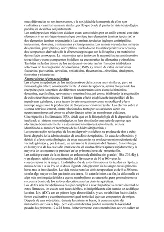 estas diferencias no son importantes, y la toxicidad de la mayoría de ellos son
cualitativa y cuantitativamente similar, por lo que desde el punto de vista toxicológico
pueden ser descritos conjuntamente.
Los antidepresivos tricíclicos clásicos estan constituidos por un anillo central con siete
elementos y un nitrógeno terminal que contiene tres elementos (aminas terciarias) o
dos elementos (aminas secundarias). Las aminas terciarias incluyen amitriptilina,
imipramina, doxepina, trimipramina y clomipramina. Las aminas secundarias incluyen
desipramina, protriptilina y nortriptilina. Incluído con los antidepresivos cíclicos hay
dos compuestos derivados de la dibenzoacepina que son la loxapina y su metabolito
desmetilado amoxapina. La mianserina sería junto con la maprotilina un antidepresivo
tetracíclico y como compuestos bicíclicos se encontrarían la viloxazina y zimeldina.
También incluídos dentro de los antidepresivos estarían los llamados inhibidores
selectivos de la recaptación de serotonina ( ISRS ) y dentro de éstos incluiríamos
fluoxetina, paroxetina, sertralina, venlafaxina, fluvoxamina, zimeldina, citalopram,
tianeptina y ritanserina.
Farmacologia yFarmacocinetica
Los efectos terapéuticos de los antidepresivos cíclicos son muy similares, pero su
farmacología difiere considerablemente. A dosis terapéutica, actúan bloqueando los
receptores post-sinapticos de diferentes neurotransmisores como la histamina,
dopamina, acetilcolina, serotonina y norepinefrina, así como, inhibiendo la recaptación
de estos neurotransmisores. También tienen efecto estabilizante inespecífico de las
membranas celulares, y es a través de este mecanismo como se explica el efecto
inotropo negativo o la producción de bloqueo auriculoventricular. Los efectos sobre el
sistema nervioso central, estan relacionados tanto por sus acciones sobre los
neurotransmisores así como su efecto directo sobre las membranas celulares.
Con respecto a los fármacos ISRS, desde que en la fisiopatología de la depresión se ha
implicado al sistema serotoninérgico, se han sintetizado una serie de agentes que
afectan predominantemente a estos neurotransmisores (actualmente, se han
identificado al menos 9 receptores de la 5-hidroxitriptamina ).
La concentración sérica pico de los antidepresivos cíclicos se produce de dos a ocho
horas después de la administración de una dosis terapéutica. En caso de sobredosis, y
debido al efecto anticolinérgico de estas sustancias se produce un enlentecimiento del
vaciado gástrico y, por lo tanto, un retraso en la absorción del fármaco. Sin embargo,
en la mayoría de los casos de intoxicación, el cuadro clínico aparece rápidamente y la
mayoría de las muertes se produce en las primeras horas de presentación.
Los antidepresivos cíclicos tienen un volumen de distribución grande ( 10 a 20 L/Kg ),
y en algunos tejidos la concentración del fármaco es de 10 a 100 veces la
concentración de la sangre. La distribución de estos fármacos a los tejidos es rápida, y
menos de un 1 a un 2% de la dosis ingerida esta presente en la sangre en las primeras
horas tras la intoxicación. La vida media para las dosis terapéuticas es de 8 a 30 horas,
siendo algo mayor en los pacientes ancianos. En caso de intoxicación, la vida media es
algo más prolongada debido a que su metabolismo es saturable, pero generalmente se
encuentra dentro de los valores descritos para las dosis terapéuticas.
Los ADCs son metabolizados casi por completo a nivel hepático; la excreción renal de
estos fármacos, los cuales son bases débiles, es insignificante aún cuando se acidifique
la orina. Los ADCs son en primer lugar desmetilados, y sus metabolitos hidroxilados
tienen cualitativa y cuantitativamente igual toxicidad que sus compuestos de origen.
Después de una sobredosis, durante las primeras horas, la concentración de
metabolitos activos es baja, pero estos metabolitos pueden aumentar la toxicidad
pasadas las primeras 12 a 24 horas. Posteriormente, estos metabolitos activos sufren un
 