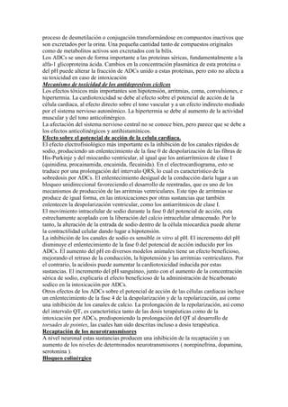 proceso de desmetilación o conjugación transformándose en compuestos inactivos que
son excretados por la orina. Una pequeña cantidad tanto de compuestos originales
como de metabolitos activos son excretados con la bilis.
Los ADCs se unen de forma importante a las proteinas séricas, fundamentalmente a la
alfa-1 glicoproteina ácida. Cambios en la concentración plasmática de esta proteína o
del pH puede alterar la fracción de ADCs unido a estas proteínas, pero esto no afecta a
su toxicidad en caso de intoxicación.
Mecanismo de toxicidad de los antidepresivos ciclicos
Los efectos tóxicos más importantes son hipotensión, arritmias, coma, convulsiones, e
hipertermia. La cardiotoxicidad se debe al efecto sobre el potencial de acción de la
célula cardiaca, al efecto directo sobre el tono vascular y a un efecto indirecto mediado
por el sistema nervioso autonómico. La hipertermia se debe al aumento de la actividad
muscular y del tono anticolinérgico.
La afectación del sistema nervioso central no se conoce bien, pero parece que se debe a
los efectos anticolinérgicos y antihistamínicos.
Efecto sobre el potencial de acción de la celula cardiaca.
El efecto electrofisiológico más importante es la inhibición de los canales rápidos de
sodio, produciendo un enlentecimiento de la fase 0 de despolarización de las fibras de
His-Purkinje y del miocardio ventricular, al igual que los antiarrítmicos de clase I
(quinidina, procainamida, encainida, flecainida). En el electrocardiograma, esto se
traduce por una prolongación del intervalo QRS, lo cual es característico de la
sobredosis por ADCs. El enlentecimiento desigual de la conducción daría lugar a un
bloqueo unidireccional favoreciendo el desarrollo de reentradas, que es uno de los
mecanismos de producción de las arritmias ventriculares. Este tipo de arritmias se
produce de igual forma, en las intoxicaciones por otras sustancias que también
enlentecen la despolarización ventricular, como los antiarritmicos de clase I.
El movimiento intracelular de sodio durante la fase 0 del potencial de acción, esta
estrechamente acoplado con la liberación del calcio intracelular almacenado. Por lo
tanto, la alteración de la entrada de sodio dentro de la célula miocardica puede alterar
la contractilidad celular dando lugar a hipotensión.
La inhibición de los canales de sodio es sensible in vitro al pH. El incremento del pH
disminuye el enlentecimiento de la fase 0 del potencial de acción inducido por los
ADCs. El aumento del pH en diversos modelos animales tiene un efecto beneficioso,
mejorando el retraso de la conducción, la hipotensión y las arritmias ventriculares. Por
el contrario, la acidosis puede aumentar la cardiotoxicidad inducida por estas
sustancias. El incremento del pH sanguíneo, junto con el aumento de la concentración
sérica de sodio, explicaría el efecto beneficioso de la administración de bicarbonato
sodico en la intoxicación por ADCs.
Otros efectos de los ADCs sobre el potencial de acción de las células cardiacas incluye
un enlentecimiento de la fase 4 de la despolarización y de la repolarización, así como
una inhibición de los canales de calcio. La prolongación de la repolarización, así como
del intervalo QT, es característica tanto de las dosis terapéuticas como de la
intoxicación por ADCs, predisponiendo la prolongación del QT al desarrollo de
torsades de pointes, las cuales han sido descritas incluso a dosis terapéutica.
Recaptación de los neurotransmisores
A nivel neuronal estas sustancias producen una inhibición de la recaptación y un
aumento de los niveles de determinados neurotransmisores ( norepinefrina, dopamina,
serotonina ).
Bloqueo colinérgico
 