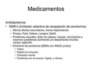 Medicamentos

Antidepresivos
• SSRI’s (Inhibidor selectivo de recaptación de serotonina)
   – Menos efectos secundarios, menos dependencia
   – Prozac, Paxil, Celexa, Lexapro, Zoloft
   – Problemas sexuales, dolor de cabeza, nausea, nerviosismo e
     insomnio (problemas durmiendo y/o despertando muchas
     veces), agitación
   – Síndrome de serotonina (SSRIs con IMAOs juntos)
      •   Fiebre
      •   Rigidez de músculos
      •   Confusión mental
      •   Problemas con el corazón, hígado, y riñones
 