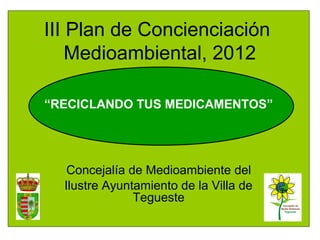 III Plan de Concienciación
    Medioambiental, 2012

“RECICLANDO TUS MEDICAMENTOS”




   Concejalía de Medioambiente del
  Ilustre Ayuntamiento de la Villa de
               Tegueste
 