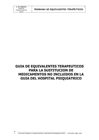 S. DE FARMACIA                                                                                                             1
        HOSPITAL
    PSIQUIÁTRICO DE                   PROGRAMA DE EQUIVALENTES TERAPÉUTICOS
          ÁLAVA




    GUIA DE EQUIVALENTES TERAPEUTICOS
          PARA LA SUSTITUCION DE
     MEDICAMENTOS NO INCLUIDOS EN LA
      GUIA DEL HOSPITAL PSIQUIATRICO




¨     ___________________________________________________________
¨      Información facilitada por el Hospital Psiquiátrico y Salud Mental Extrahospitalaria de Álava   1ª EDICIÓN. ABRIL 2004
 