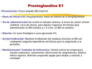 Prostaglandina E1
•Presentación: Frasco ampolla 500 mcg/1ml.
• Dosis de inicial:0.05-1mcg/kg/minuto, hasta un máximo de 0.4mcg/kg/minuto
• Vía de administración:Vía central en infusión continua. A través de catéter arterial
umbilical, cerca del ductus, para obtener respuesta 30 minutos post
administración en RN cianótico y 1.5-3 hrs. en RN no cianótico.
• Dilución: En suero fisiológico,ó suero glucosado 5%.
• Acción/Indicación: Mantiene la dilatación del conducto arterioso en RN con
cardiopatía congénita dependiente del Ductus para la oxigenación y la
perfusión.
• Monitorización/ Cuidados de Enfermería: Control estricto de temperatura,
función respiratoria, saturometrìa, Observación de sangramientos, Balance
hídrico riguroso, Mantener preparado equipo para intubar y conectar a
ventilador
 