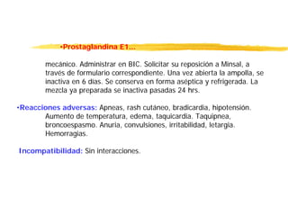 •Prostaglandina E1...
mecánico. Administrar en BIC. Solicitar su reposición a Minsal, a
través de formulario correspondiente. Una vez abierta la ampolla, se
inactiva en 6 días. Se conserva en forma aséptica y refrigerada. La
mezcla ya preparada se inactiva pasadas 24 hrs.
•Reacciones adversas: Apneas, rash cutáneo, bradicardia, hipotensión.
Aumento de temperatura, edema, taquicardia. Taquipnea,
broncoespasmo. Anuria, convulsiones, irritabilidad, letargia.
Hemorragias.
Incompatibilidad: Sin interacciones.
 