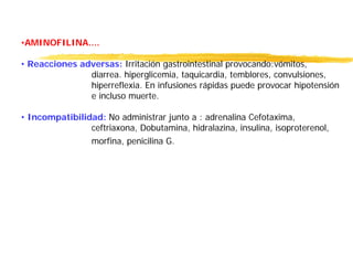 •AMINOFILINA....
• Reacciones adversas: Irritación gastrointestinal provocando:vómitos,
diarrea. hiperglicemia, taquicardia, temblores, convulsiones,
hiperreflexia. En infusiones rápidas puede provocar hipotensión
e incluso muerte.
• Incompatibilidad: No administrar junto a : adrenalina Cefotaxima,
ceftriaxona, Dobutamina, hidralazina, insulina, isoproterenol,
morfina, penicilina G.
 