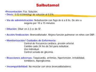 Salbutamol
•Presentación: Fco. Solución.
• Dosis: 0.02-0.04ml/kg/ de solución al 0.5%.
• Vía de administración: Nebulización con flujo de 6 a 8 lts. De aire u
oxígeno por 10 a 15 minutos.
• Dilución: Diluir en 2-3 cc de SF.
• Acción/Indicación: Broncodilatador. Mejora función pulmonar en niños con DBP.
• Monitorización/ Cuidados de Enfermería:
Control de frecuencia cardiaca, presión arterial.
Cambio cada 24 hrs.de Set para nebulizar.
Uso individual.
Control seriado de glicemia.
• Reacciones adversas: Taquicardia, arritmias, hipertensión, irritabilidad,
temblores, hiperglicemia.
• Incompatibilidad: No mezclar con otros broncodilatadores.
 