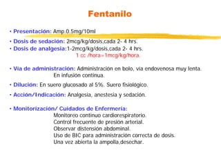 Fentanilo
• Presentación: Amp.0.5mg/10ml
• Dosis de sedación: 2mcg/kg/dosis,cada 2- 4 hrs.
• Dosis de analgesia:1-2mcg/kg/dosis,cada 2- 4 hrs.
1 cc /hora=1mcg/kg/hora.
• Vía de administración: Administración en bolo, vía endovenosa muy lenta.
En infusión continua.
• Dilución: En suero glucosado al 5%. Suero fisiológico.
• Acción/Indicación: Analgesia, anestesia y sedación.
• Monitorización/ Cuidados de Enfermería:
Monitoreo continuo cardiorespiratorio.
Control frecuente de presión arterial.
Observar distensión abdominal.
Uso de BIC para administración correcta de dosis.
Una vez abierta la ampolla,desechar.
 