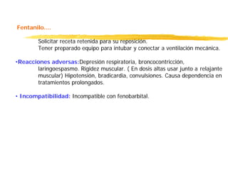 Fentanilo....
Solicitar receta retenida para su reposición.
Tener preparado equipo para intubar y conectar a ventilación mecánica.
•Reacciones adversas:Depresión respiratoria, broncocontricción,
laringoespasmo. Rigidez muscular. ( En dosis altas usar junto a relajante
muscular) Hipotensión, bradicardia, convulsiones. Causa dependencia en
tratamientos prolongados.
• Incompatibilidad: Incompatible con fenobarbital.
 