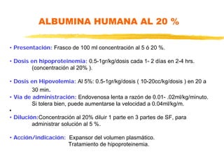 ALBUMINA HUMANA AL 20 %
• Presentación: Frasco de 100 ml concentración al 5 ó 20 %.
• Dosis en hipoproteinemia: 0.5-1gr/kg/dosis cada 1- 2 días en 2-4 hrs.
(concentración al 20% ).
• Dosis en Hipovolemia: Al 5%: 0.5-1gr/kg/dosis ( 10-20cc/kg/dosis ) en 20 a
30 min.
• Vía de administración: Endovenosa lenta a razón de 0.01- .02ml/kg/minuto.
Si tolera bien, puede aumentarse la velocidad a 0.04ml/kg/m.
•
• Dilución:Concentración al 20% diluir 1 parte en 3 partes de SF, para
administrar solución al 5 %.
• Acción/indicación: Expansor del volumen plasmático.
Tratamiento de hipoproteinemia.
 