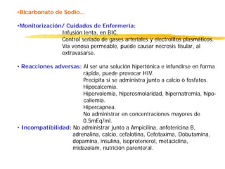 •Bicarbonato de Sodio...
•Monitorización/ Cuidados de Enfermería:
Infusión lenta, en BIC.
Control seriado de gases arteriales y electrolitos plasmáticos.
Vía venosa permeable, puede causar necrosis tisular, al
extravasarse.
• Reacciones adversas: Al ser una solución hipertónica e infundirse en forma
rápida, puede provocar HIV.
Precipita si se administra junto a calcio ò fosfatos.
Hipocalcemia.
Hipervolemia, hiperosmolaridad, hipernatremia, hipo-
caliemia.
Hipercapnea.
No administrar en concentraciones mayores de
0.5mEq/ml.
• Incompatibilidad: No administrar junto a Ampicilina, anfotericina B,
adrenalina, calcio, cefalotina, Cefotaxima, Dobutamina,
dopamina, insulina, isoprotenerol, metaciclina,
midazolam, nutrición parenteral.
 