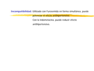 Incompatibilidad: Utilizado con Furosemida en forma simultánea, puede
potenciar el efecto antihipertensivo.
Con la indometacina, puede reducir efecto
antihipertensivo.
 