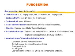 FUROSEMIDA
•Presentación: Amp. De 20 mg/2ml
• Dosis inicial: 0.5-1 mg/kg/dosis, con un máximo de 3 mg/kg/dosis
• Dosis en RNPT: cada 24 horas (< 31 semanas)
• Dosis en RNT: cada 12 horas
• Vía de administración: endovenoso en bolo o infusión continua.
• Dilución: En agua bidestilada/ Suero Fisiológico
• Acción/Indicación: Diurético útil en insuficiencia cardiaca, edema hipertensión,
Displasia broncopulmonar, Ductus persistente.
• Monitorización/ Cuidados de Enfermería:
Control de balance hidroelectrolìtico.
Control seriado de electrolitos plasmáticos.
Proteger de la luz.
No refrigerar.
Usar solución dentro de las 24 hrs y a temperatura ambiente.
 