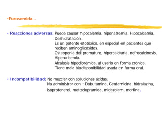 •Furosemida...
• Reacciones adversas: Puede causar hipocalemia, hiponatremia, Hipocalcemia.
Deshidratación.
Es un potente ototóxico, en especial en pacientes que
reciben aminoglicósidos.
Osteopenia del prematuro, hipercalciuria, nefrocalcinosis.
Hiperuricemia.
Alcalosis hipoclorémica, al usarlo en forma crónica.
Tiene mala biodisponibilidad usada en forma oral.
• Incompatibilidad: No mezclar con soluciones ácidas.
No administrar con : Dobutamina, Gentamicina, hidralazina,
isoprotenerol, metoclopramida, midazolam, morfina.
 
