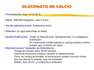 GLUCONATO DE CALCIO
• Presentación: Amp. 10 cc/10 %.
• Dosis: 200-800 mg/kg/día, cada 6 horas.
• Vía de administración: Endovenoso lento.
• Dilución: En agua bidestilada al medio.
• Acción/Indicación: Usado en Hipocalcemia, hiperpotasemia, en exanguíneo-
transfusión.
En reanimación cardiorespiratoria, porque produce menos
acidosis que el cloruro de calcio.
• Monitorización/ Cuidados de Enfermería:
Tiempo de infusión entre 20-30 minutos.
Control de frecuencia cardiaca, durante su administración.
Tener vía venosa permeable, al extravasarse produce necrosis tisular.
Una vez abierta la ampolla, usar de inmediato.
Diluido, dura 24 hrs. a temperatura ambiente.
 