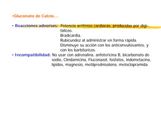 •Gluconato de Calcio....
• Reacciones adversas: Potencia arritmias cardiacas, producidas por digi-
tàlicos.
Bradicardia.
Rubicundez al administrar en forma rápida.
Disminuye su acción con los anticonvulsivantes, y
con los barbitúricos.
• Incompatibilidad: No usar con adrenalina, anfotericina B, bicarbonato de
sodio, Clindamicina, Fluconazol, fosfatos, indometacina,
lípidos, magnesio, metilprednisolona, metoclopramida.
 