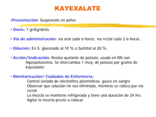 KAYEXALATE
•Presentación: Suspención en polvo.
• Dosis: 1 gr/kg/dosis.
• Vía de administración: vía oral cada 6 horas; vía rectal cada 2-6 horas .
• Dilución: En S. glucosado al 10 % o Sorbitol al 20 %.
• Acción/Indicación: Resina quelante de potasio, usado en RN con
hiperpotasemia. Se intercambia 1 meq. de potasio por gramo de
kayexalate
• Monitorización/ Cuidados de Enfermería:
Control seriado de electrolitos plasmàticos, gases en sangre
Observar que solución no sea eliminada, mientras se coloca por vía
rectal.
La mezcla se mantiene refrigerada y tiene una duración de 24 hrs.
Agitar la mezcla previo a colocar.
 
