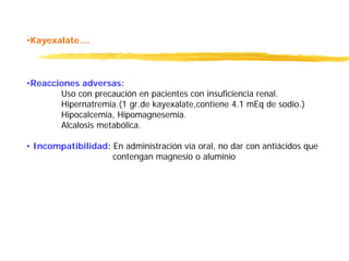 •Kayexalate....
•Reacciones adversas:
Uso con precaución en pacientes con insuficiencia renal.
Hipernatremia.(1 gr.de kayexalate,contiene 4.1 mEq de sodio.)
Hipocalcemia, Hipomagnesemia.
Alcalosis metabólica.
• Incompatibilidad: En administración vía oral, no dar con antiácidos que
contengan magnesio o aluminio
 