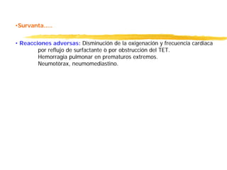 •Survanta.....
• Reacciones adversas: Disminución de la oxigenación y frecuencia cardiaca
por reflujo de surfactante ò por obstrucción del TET.
Hemorragia pulmonar en prematuros extremos.
Neumotòrax, neumomediastino.
 