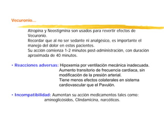 Vecuronio...
Atropina y Neostigmina son usados para revertir efectos de
Vecuronio.
Recordar que al no ser sedante ni analgésico, es importante el
manejo del dolor en estos pacientes.
Su acción comienza 1-2 minutos post-administración, con duración
aproximada de 40 minutos.
• Reacciones adversas: Hipoxemia por ventilación mecánica inadecuada.
Aumento transitorio de frecuencia cardiaca, sin
modificación de la presión arterial.
Tiene menos efectos colaterales en sistema
cardiovascular que el Pavulón.
• Incompatibilidad: Aumentan su acción medicamentos tales como:
aminoglicósidos, Clindamicina, narcóticos.
 