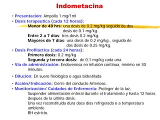 Indometacina
• Presentación: Ampolla 1 mg/1ml
• Dosis terapéutica (cada 12 horas):
Menor de 48 hrs: una dosis de 0.2 mg/kg seguido de dos
dosis de 0.1 mg/kg.
Entre 2 a 7 días: tres dosis 0.2 mg/kg.
Mayores de 7 días: una dosis de 0.2 mg/kg., seguido de
dos dosis de 0.25 mg/kg.
• Dosis Profiláctica (cada 24 horas):
Primera dosis: 0.2 mg/kg
Segunda y tercera dosis: de 0.1 mg/kg cada una.
• Vía de administración: Endovenosa en infusión continua, mínimo en 30
minutos.
• Dilución: En suero fisiológico o agua bidestilada
• Acción/Indicación: Cierre del conducto Arterioso.
• Monitorización/ Cuidados de Enfermería: Proteger de la luz.
Suspender alimentación enteral durante el tratamiento y hasta 12 horas
después de la última dosis.
Una vez reconstituida dura doce días refrigerada o a temperatura
ambiente.
BH estricto.
 