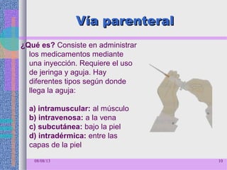 Vía parenteralVía parenteral
¿Qué es? Consiste en administrar
los medicamentos mediante
una inyección. Requiere el uso
de jeringa y aguja. Hay
diferentes tipos según donde
llega la aguja:
a) intramuscular: al músculo
b) intravenosa: a la vena
c) subcutánea: bajo la piel
d) intradérmica: entre las
capas de la piel
08/08/13 10
 