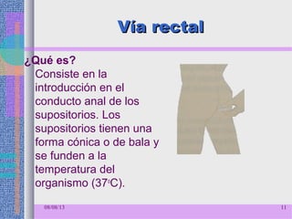 Vía rectalVía rectal
¿Qué es?
Consiste en la
introducción en el
conducto anal de los
supositorios. Los
supositorios tienen una
forma cónica o de bala y
se funden a la
temperatura del
organismo (37o
C).
08/08/13 11
 
