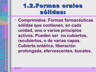 1.2.Formas orales1.2.Formas orales
sólidas:sólidas:
• Comprimidos: Formas farmacéuticas
sólidas que contienen, en cada
unidad, uno o varios principios
activos. Pueden ser no cubiertos,
recubiertos, o de varias capas.
Cubierta entérica, liberación
prolongada, efervescentes, bucales.
08/08/13 15
 