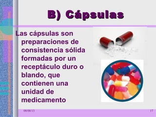 B) CápsulasB) Cápsulas
Las cápsulas son
preparaciones de
consistencia sólida
formadas por un
receptáculo duro o
blando, que
contienen una
unidad de
medicamento
08/08/13 17
 