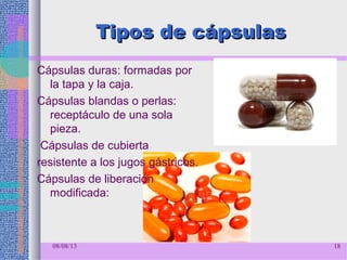Tipos de cápsulasTipos de cápsulas
Cápsulas duras: formadas por
la tapa y la caja.
Cápsulas blandas o perlas:
receptáculo de una sola
pieza.
Cápsulas de cubierta
resistente a los jugos gástricos.
Cápsulas de liberación
modificada:
08/08/13 18
 