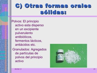 C) Otras formas oralesC) Otras formas orales
sólidas:sólidas:
Polvos: El principio
activo esta disperso
en un excipiente
pulverulento
antibióticos,
fermentos lácticos,
antiácidos etc.
Granulados: Agregados
de partículas de
polvos del principio
activo
08/08/13 19
 