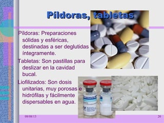 Píldoras, tabletasPíldoras, tabletas
Píldoras: Preparaciones
sólidas y esféricas,
destinadas a ser deglutidas
íntegramente.
Tabletas: Son pastillas para
deslizar en la cavidad
bucal.
Liofilizados: Son dosis
unitarias, muy porosas e
hidrófilas y fácilmente
dispersables en agua.
08/08/13 20
 