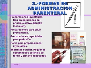 2.-FORMAS DE2.-FORMAS DE
ADMINISTRACIONADMINISTRACION
PARENTERALPARENTERAL
-Preparaciones inyectables.
Son preparaciones del
principio activo disuelto
(solución),
-Preparaciones para diluir
previamente.
-Preparaciones inyectables
para perfusión.
-Polvo para preparaciones
inyectables.
-Implantes o pellet. Pequeños
comprimidos estériles de
forma y tamaño adecuados
08/08/13 21
 
