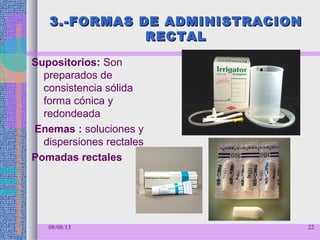 3.-FORMAS DE ADMINISTRACION3.-FORMAS DE ADMINISTRACION
RECTALRECTAL
Supositorios: Son
preparados de
consistencia sólida
forma cónica y
redondeada
Enemas : soluciones y
dispersiones rectales
Pomadas rectales
08/08/13 22
 