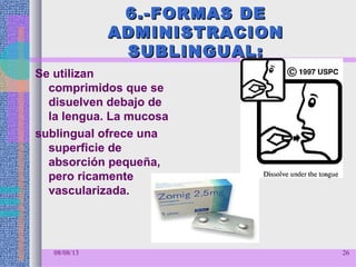 6.-FORMAS DE6.-FORMAS DE
ADMINISTRACIONADMINISTRACION
SUBLINGUAL:SUBLINGUAL:
Se utilizan
comprimidos que se
disuelven debajo de
la lengua. La mucosa
sublingual ofrece una
superficie de
absorción pequeña,
pero ricamente
vascularizada.
08/08/13 26
 