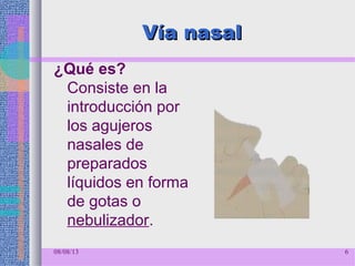 Vía nasalVía nasal
¿Qué es?
Consiste en la
introducción por
los agujeros
nasales de
preparados
líquidos en forma
de gotas o
nebulizador.
08/08/13 6
 