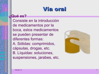 Vía oralVía oral
¿Qué es?
Consiste en la introducción
de medicamentos por la
boca, estos medicamentos
se pueden presentar de
diferentes formas:
A. Sólidas: comprimidos,
cápsulas, drogas, etc.
B. Líquidas: soluciones,
suspensiones, jarabes, etc.
08/08/13 7
 