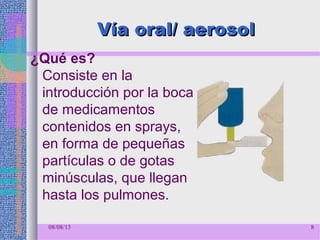 Vía oral/ aerosolVía oral/ aerosol
¿Qué es?
Consiste en la
introducción por la boca
de medicamentos
contenidos en sprays,
en forma de pequeñas
partículas o de gotas
minúsculas, que llegan
hasta los pulmones.
08/08/13 8
 